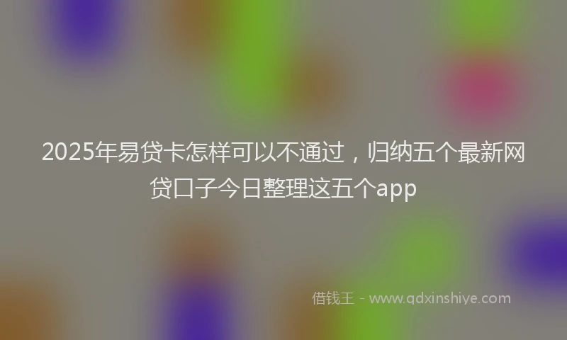 2025年易贷卡怎样可以不通过，归纳五个最新网贷口子今日整理这五个app
