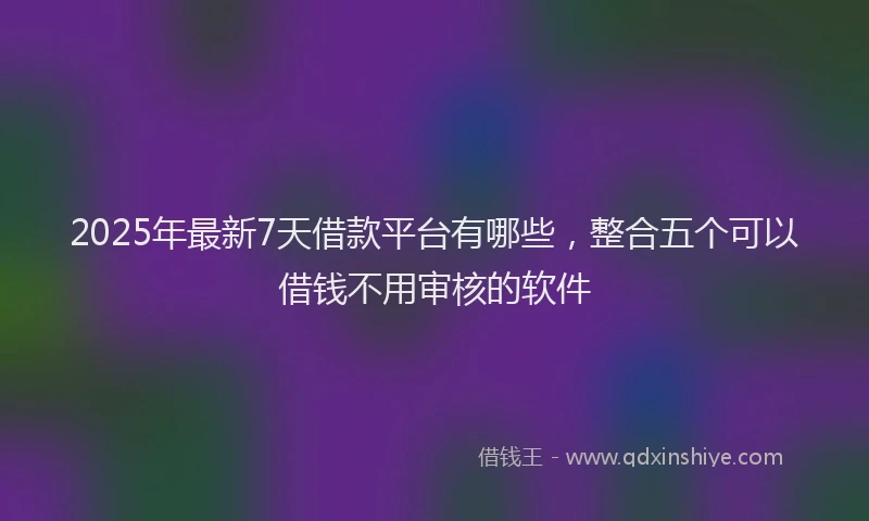 2025年最新7天借款平台有哪些，整合五个可以借钱不用审核的软件