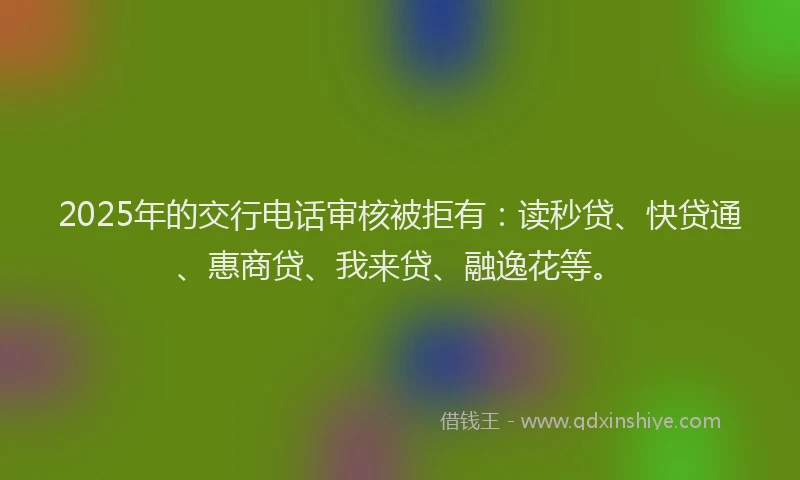 2025年的交行电话审核被拒有：读秒贷、快贷通、惠商贷、我来贷、融逸花等。