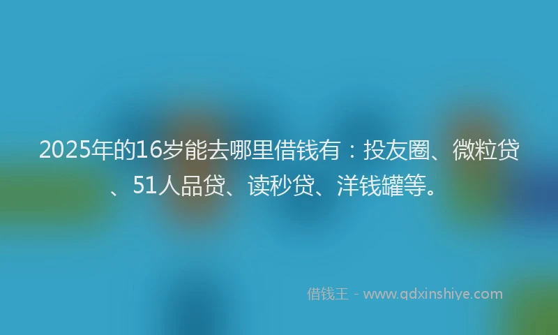 2025年的16岁能去哪里借钱有：投友圈、微粒贷、51人品贷、读秒贷、洋钱罐等。