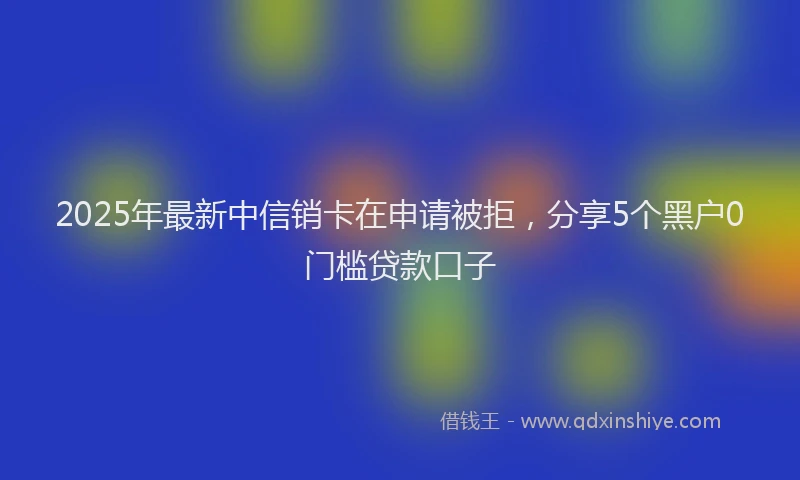 2025年最新中信销卡在申请被拒，分享5个黑户0门槛贷款口子