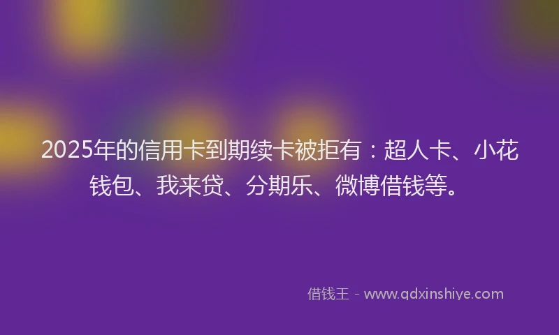 2025年的信用卡到期续卡被拒有：超人卡、小花钱包、我来贷、分期乐、微博借钱等。