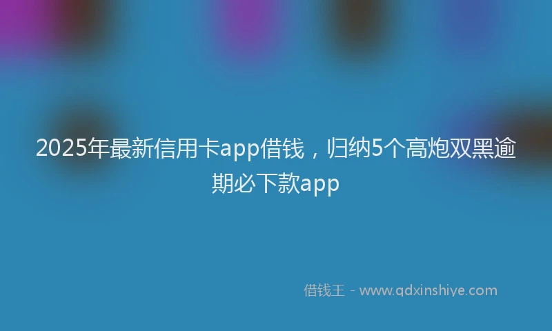 2025年最新信用卡app借钱，归纳5个高炮双黑逾期必下款app