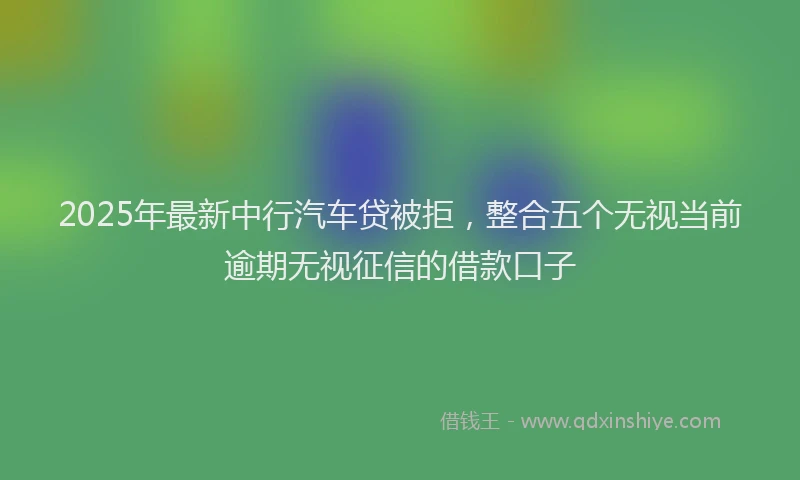 2025年最新中行汽车贷被拒，整合五个无视当前逾期无视征信的借款口子