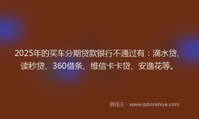 2025年的买车分期贷款银行不通过有：滴水贷、读秒贷、360借条、维信卡卡贷、安逸花等。
