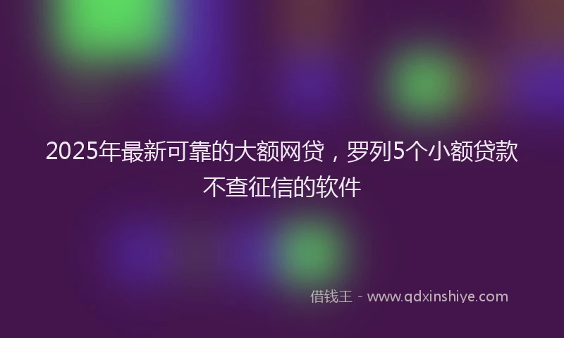2025年最新可靠的大额网贷，罗列5个小额贷款不查征信的软件