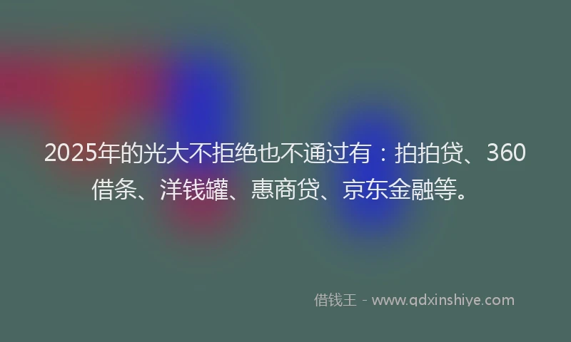 2025年的光大不拒绝也不通过有：拍拍贷、360借条、洋钱罐、惠商贷、京东金融等。
