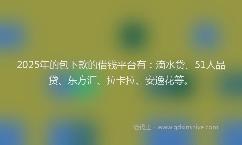2025年的包下款的借钱平台有：滴水贷、51人品贷、东方汇、拉卡拉、安逸花等。