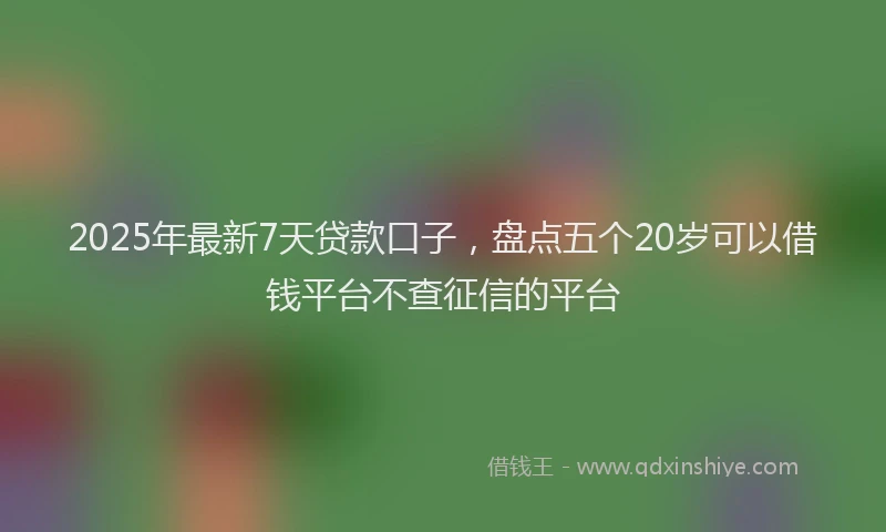 2025年最新7天贷款口子，盘点五个20岁可以借钱平台不查征信的平台