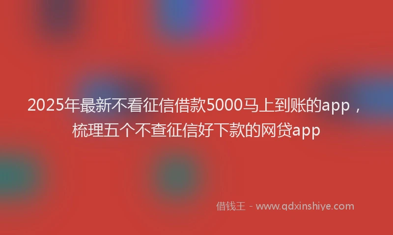 2025年最新不看征信借款5000马上到账的app，梳理五个不查征信好下款的网贷app