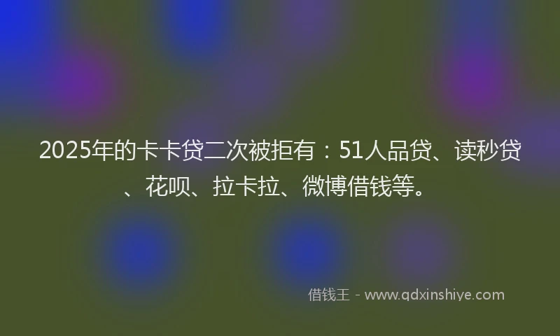 2025年的卡卡贷二次被拒有：51人品贷、读秒贷、花呗、拉卡拉、微博借钱等。