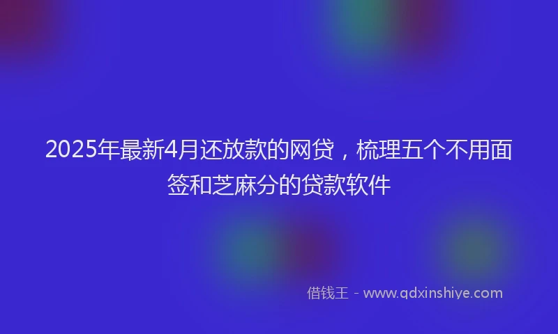 2025年最新4月还放款的网贷，梳理五个不用面签和芝麻分的贷款软件