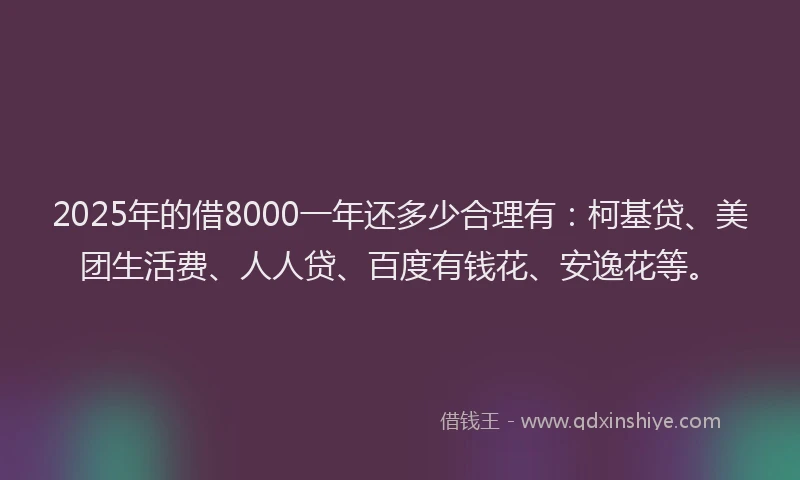 2025年的借8000一年还多少合理有：柯基贷、美团生活费、人人贷、百度有钱花、安逸花等。