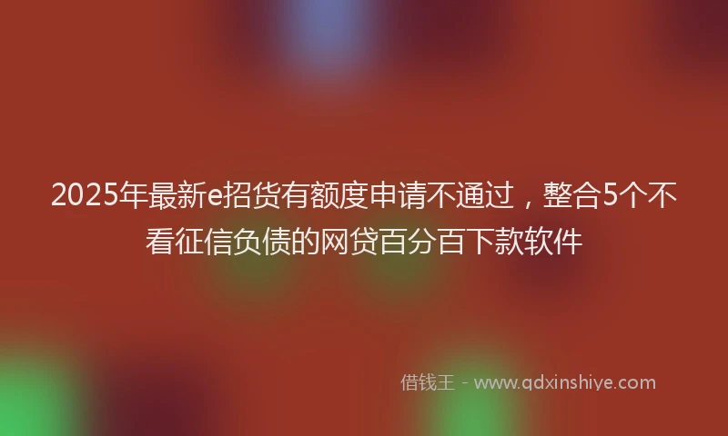 2025年最新e招货有额度申请不通过，整合5个不看征信负债的网贷百分百下款软件