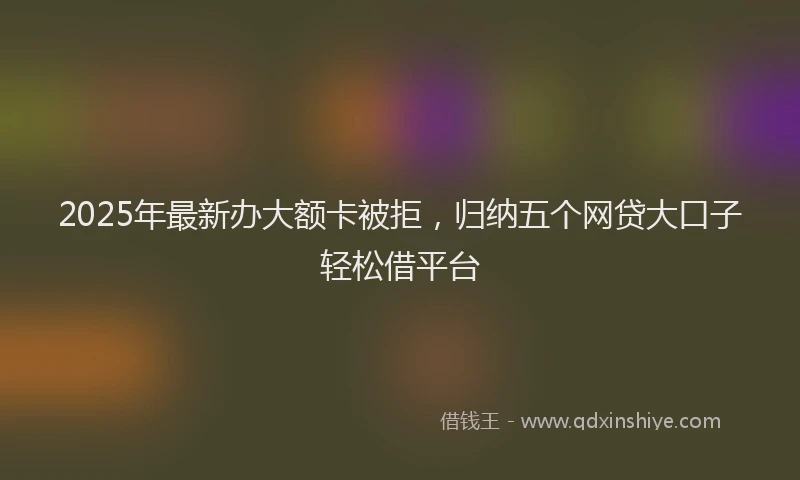 2025年最新办大额卡被拒，归纳五个网贷大口子轻松借平台
