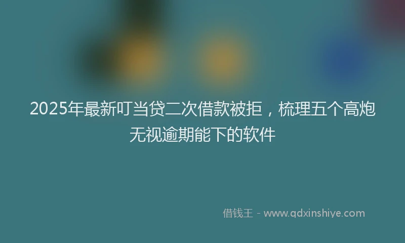 2025年最新叮当贷二次借款被拒，梳理五个高炮无视逾期能下的软件