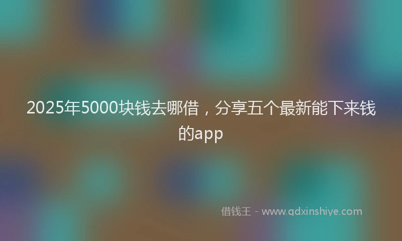 2025年5000块钱去哪借，分享五个最新能下来钱的app