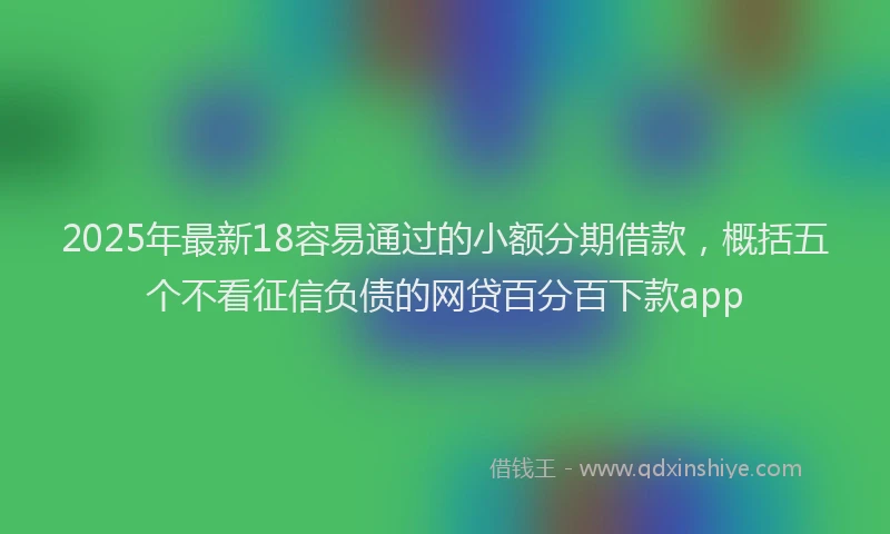 2025年最新18容易通过的小额分期借款，概括五个不看征信负债的网贷百分百下款app