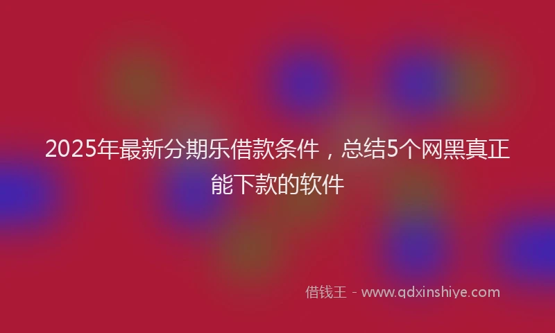 2025年最新分期乐借款条件，总结5个网黑真正能下款的软件