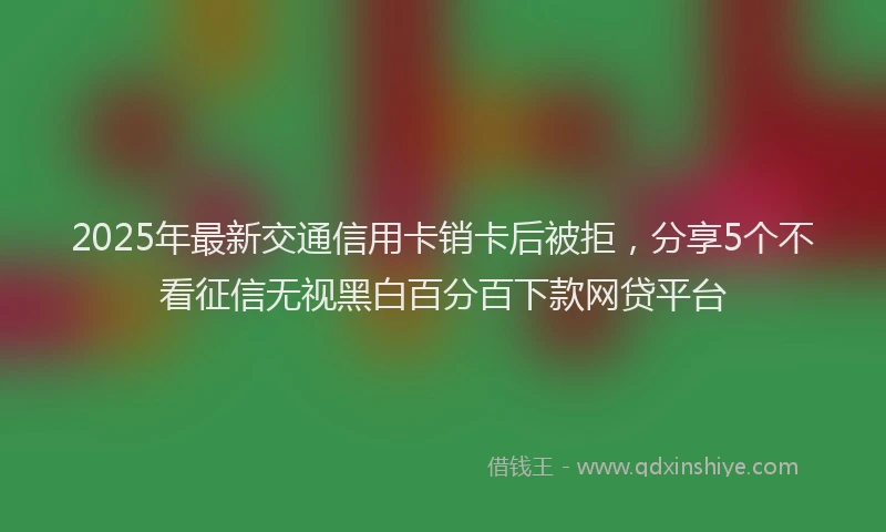 2025年最新交通信用卡销卡后被拒，分享5个不看征信无视黑白百分百下款网贷平台