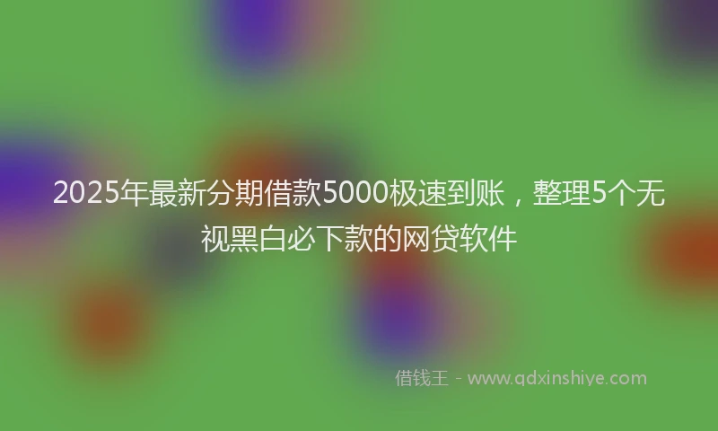 2025年最新分期借款5000极速到账，整理5个无视黑白必下款的网贷软件