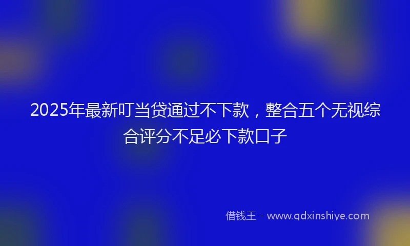 2025年最新叮当贷通过不下款，整合五个无视综合评分不足必下款口子