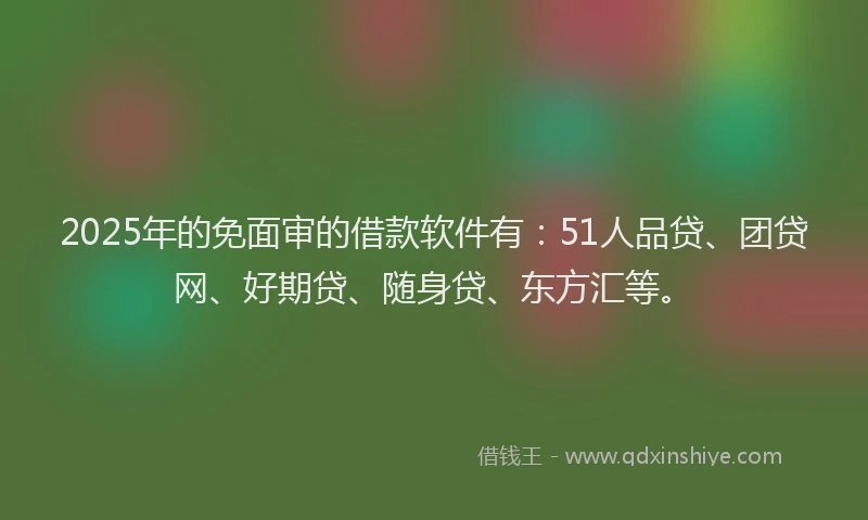 2025年的免面审的借款软件有：51人品贷、团贷网、好期贷、随身贷、东方汇等。