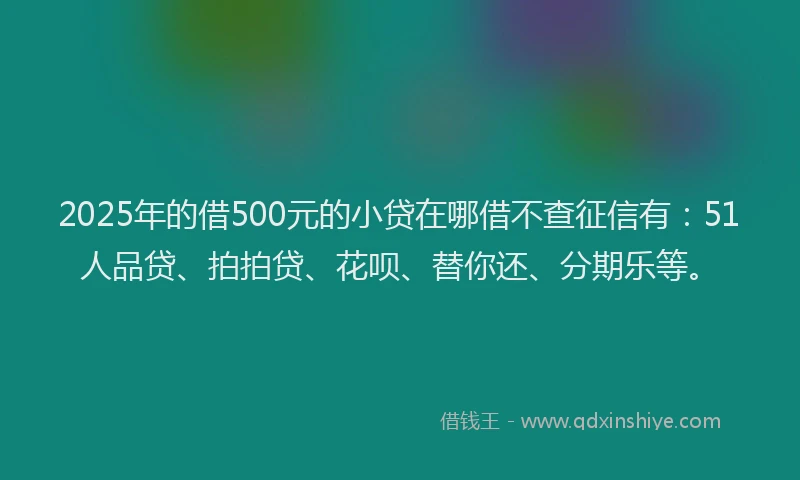 2025年的借500元的小贷在哪借不查征信有：51人品贷、拍拍贷、花呗、替你还、分期乐等。