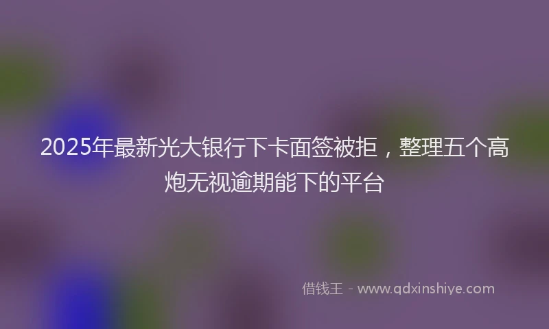 2025年最新光大银行下卡面签被拒，整理五个高炮无视逾期能下的平台