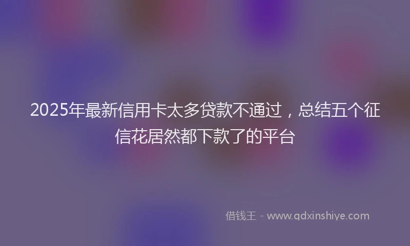 2025年最新信用卡太多贷款不通过，总结五个征信花居然都下款了的平台