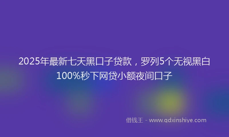2025年最新七天黑口子贷款，罗列5个无视黑白100%秒下网贷小额夜间口子