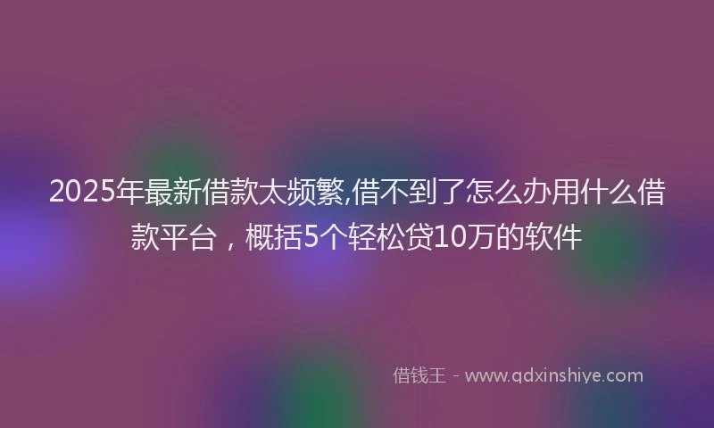 2025年最新借款太频繁,借不到了怎么办用什么借款平台，概括5个轻松贷10万的软件