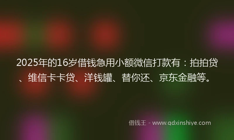 2025年的16岁借钱急用小额微信打款有：拍拍贷、维信卡卡贷、洋钱罐、替你还、京东金融等。