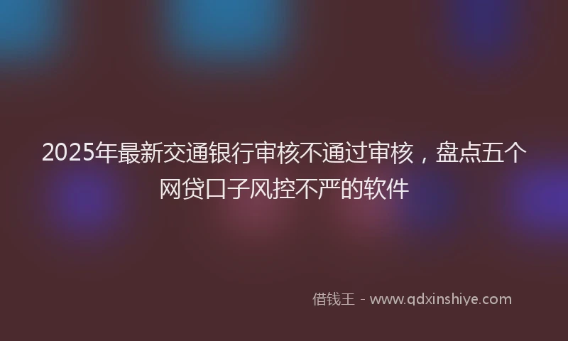 2025年最新交通银行审核不通过审核，盘点五个网贷口子风控不严的软件