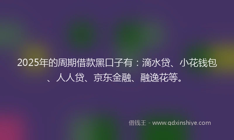 2025年的周期借款黑口子有：滴水贷、小花钱包、人人贷、京东金融、融逸花等。