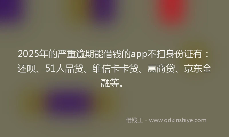 2025年的严重逾期能借钱的app不扫身份证有：还呗、51人品贷、维信卡卡贷、惠商贷、京东金融等。