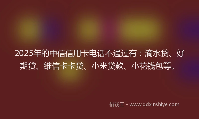2025年的中信信用卡电话不通过有：滴水贷、好期贷、维信卡卡贷、小米贷款、小花钱包等。