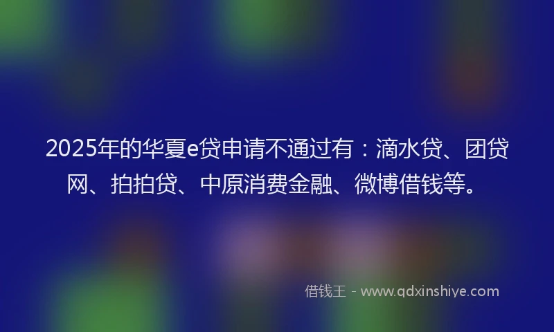 2025年的华夏e贷申请不通过有：滴水贷、团贷网、拍拍贷、中原消费金融、微博借钱等。