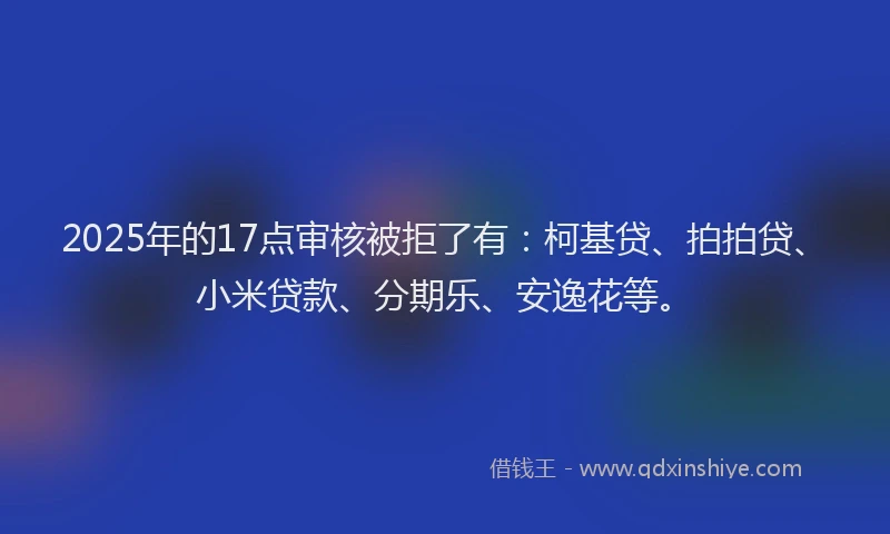 2025年的17点审核被拒了有：柯基贷、拍拍贷、小米贷款、分期乐、安逸花等。