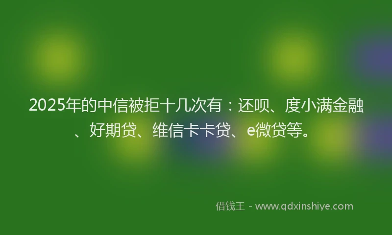 2025年的中信被拒十几次有：还呗、度小满金融、好期贷、维信卡卡贷、e微贷等。