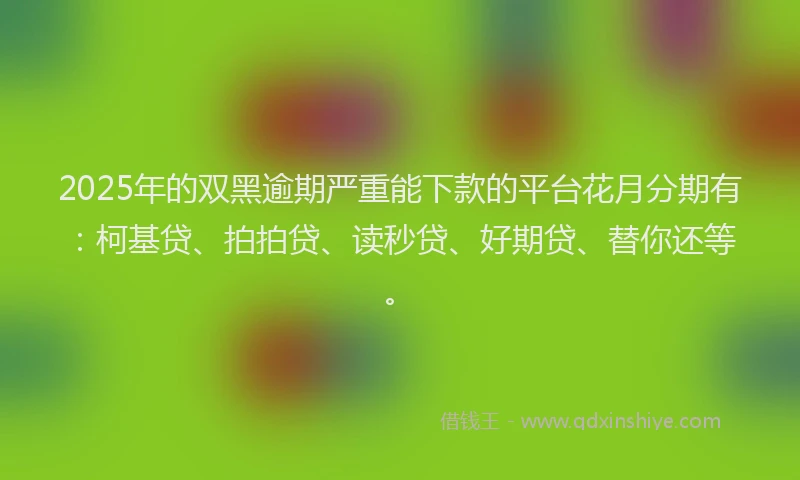 2025年的双黑逾期严重能下款的平台花月分期有：柯基贷、拍拍贷、读秒贷、好期贷、替你还等。
