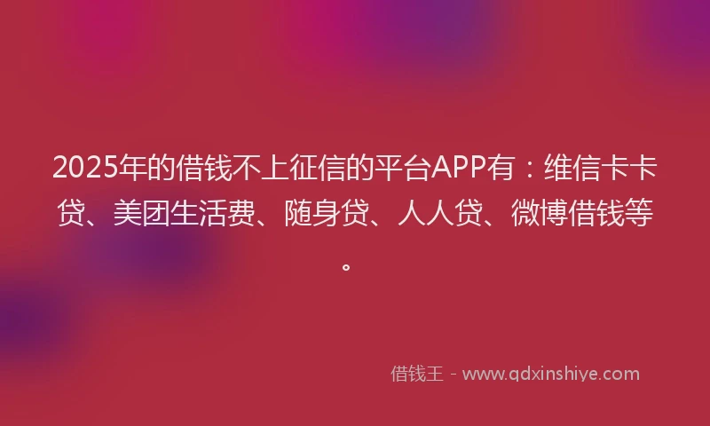 2025年的借钱不上征信的平台APP有：维信卡卡贷、美团生活费、随身贷、人人贷、微博借钱等。