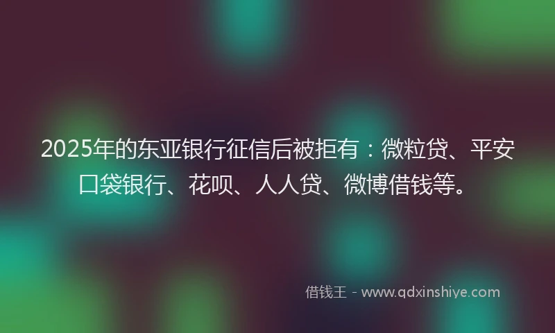 2025年的东亚银行征信后被拒有：微粒贷、平安口袋银行、花呗、人人贷、微博借钱等。