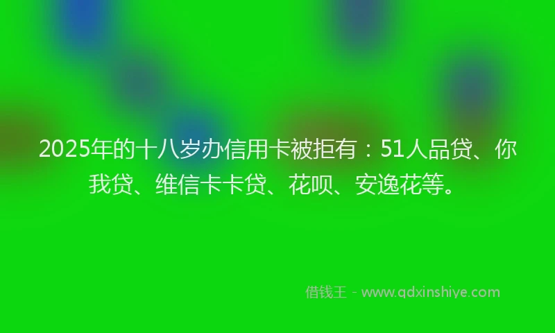 2025年的十八岁办信用卡被拒有：51人品贷、你我贷、维信卡卡贷、花呗、安逸花等。