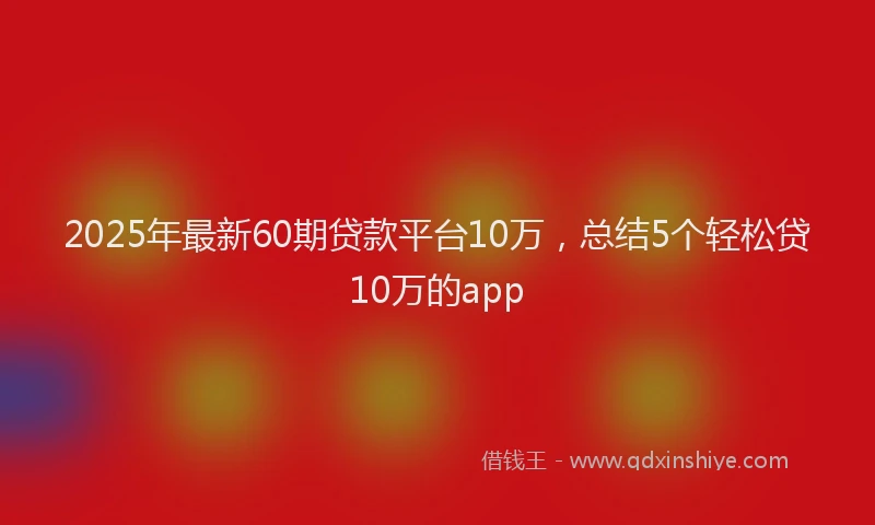 2025年最新60期贷款平台10万，总结5个轻松贷10万的app