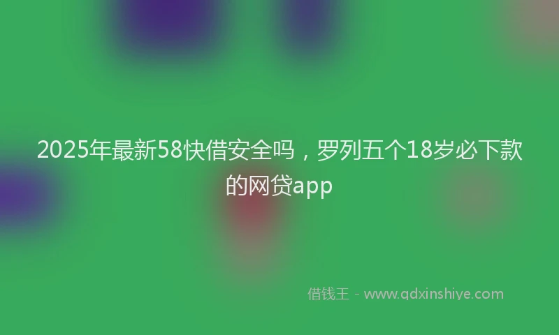 2025年最新58快借安全吗，罗列五个18岁必下款的网贷app