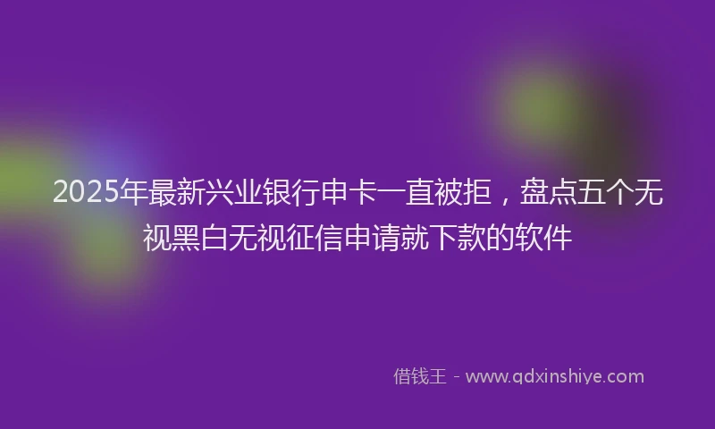 2025年最新兴业银行申卡一直被拒，盘点五个无视黑白无视征信申请就下款的软件
