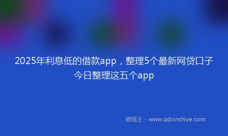 2025年利息低的借款app，整理5个最新网贷口子今日整理这五个app