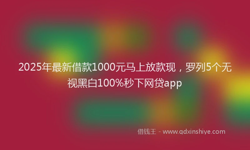 2025年最新借款1000元马上放款现，罗列5个无视黑白100%秒下网贷app
