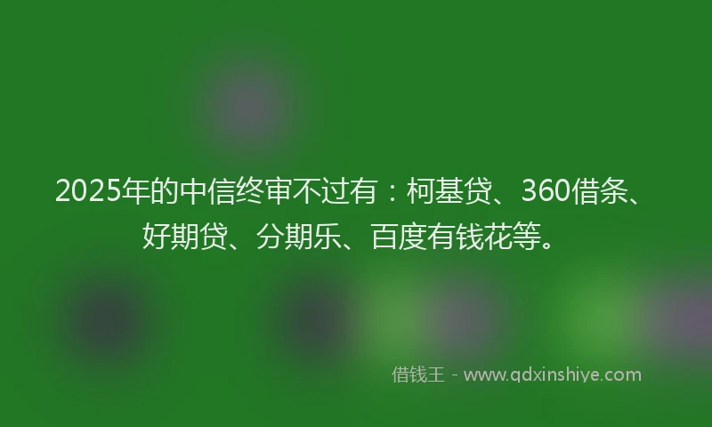 2025年的中信终审不过有：柯基贷、360借条、好期贷、分期乐、百度有钱花等。